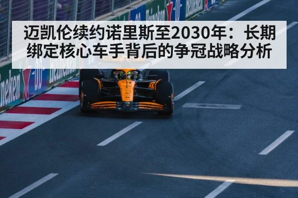 迈凯伦续约诺里斯至2030年：长期绑定核心车手背后的争冠战略分析