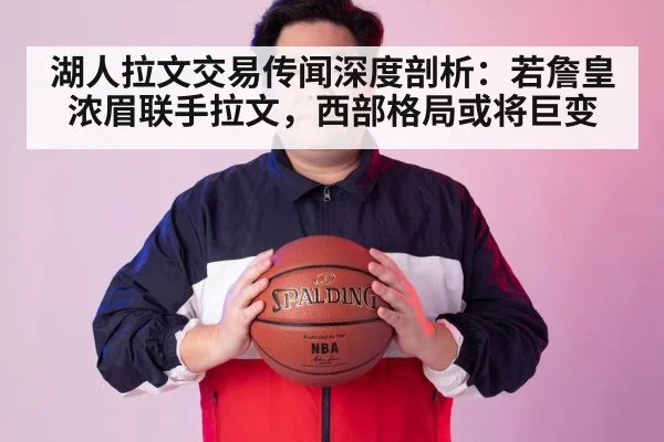 湖人拉文交易传闻深度剖析：若詹皇浓眉联手拉文，西部格局或将巨变